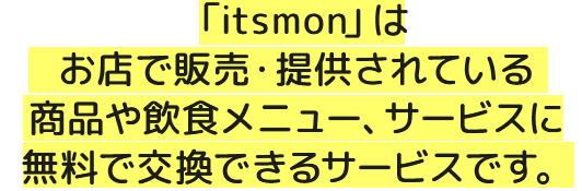 「itsmon」はお店で販売・提供されている商品や飲食メニュー、サービスに無料で交換できるサービスです。